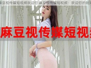 麻豆视传媒短视频欢迎您 麻豆视传媒短视频：欢迎您的到来