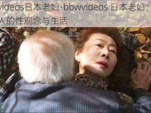 bbwvideos日本老妇-bbwvideos 日本老妇：探寻老年人的性观念与生活