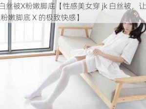 穿jk白丝被X粉嫩脚底【性感美女穿 jk 白丝被，让你体验被粉嫩脚底 X 的极致快感】