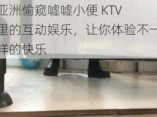 亚洲偷窥嘘嘘小便 KTV 里的互动娱乐，让你体验不一样的快乐