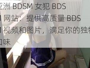 亚洲 BDSM 女犯 BDSM 网站：提供高质量 BDSM 视频和图片，满足你的独特口味