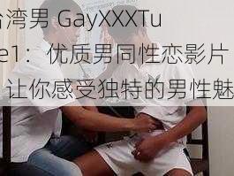 台湾男 GayXXXTube1：优质男同性恋影片，让你感受独特的男性魅力