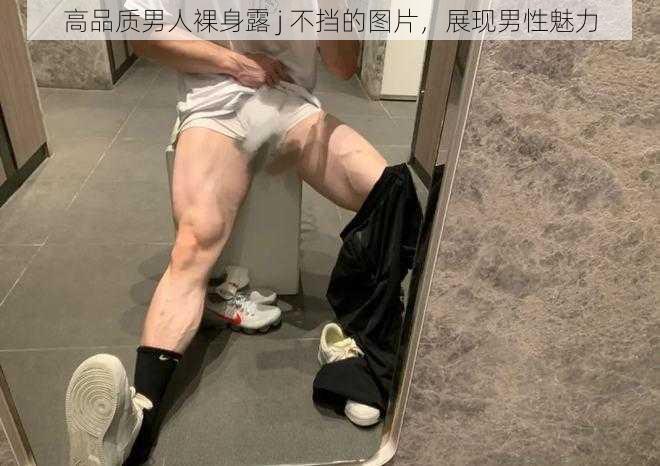 高品质男人裸身露 j 不挡的图片，展现男性魅力