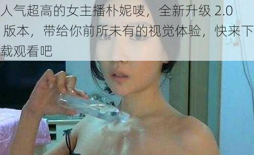 人气超高的女主播朴妮唛，全新升级 2.0 版本，带给你前所未有的视觉体验，快来下载观看吧