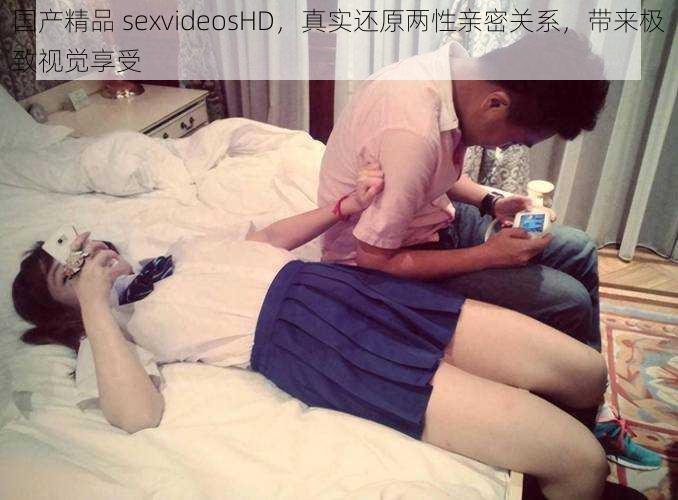 国产精品 sexvideosHD，真实还原两性亲密关系，带来极致视觉享受