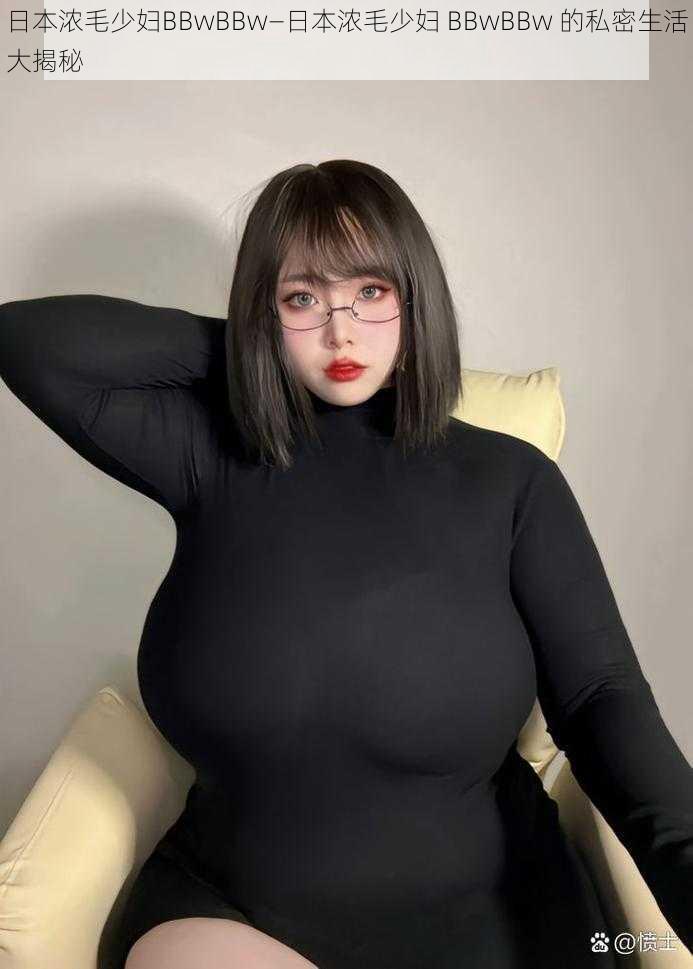 日本浓毛少妇BBwBBw—日本浓毛少妇 BBwBBw 的私密生活大揭秘