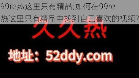 99re热这里只有精品;如何在99re 热这里只有精品中找到自己喜欢的视频？