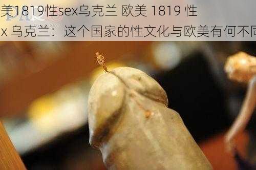 欧美1819性sex乌克兰 欧美 1819 性 sex 乌克兰：这个国家的性文化与欧美有何不同？