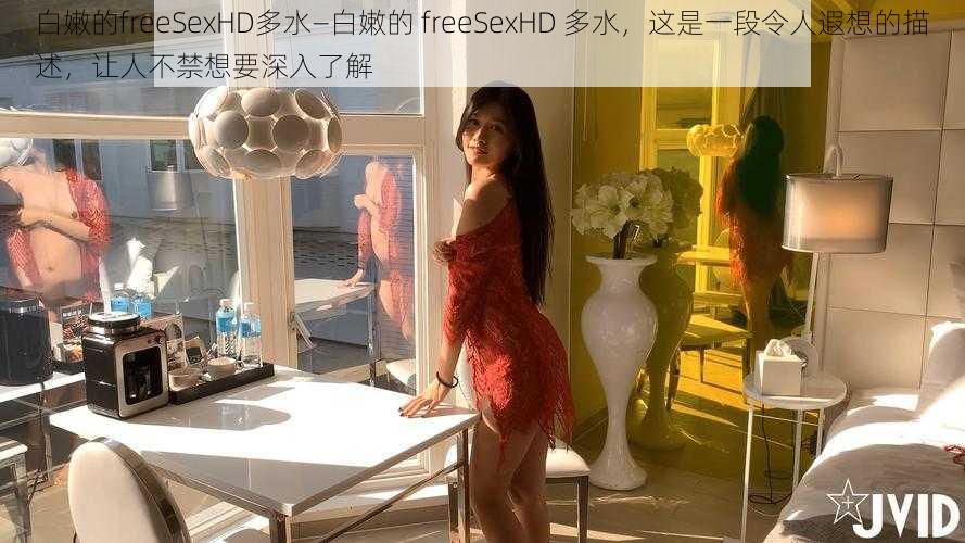 白嫩的freeSexHD多水—白嫩的 freeSexHD 多水，这是一段令人遐想的描述，让人不禁想要深入了解