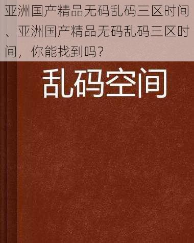 亚洲国产精品无码乱码三区时间、亚洲国产精品无码乱码三区时间，你能找到吗？