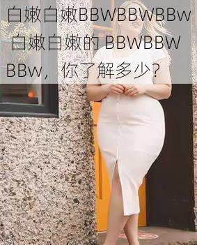 白嫩白嫩BBWBBWBBw 白嫩白嫩的 BBWBBWBBw，你了解多少？