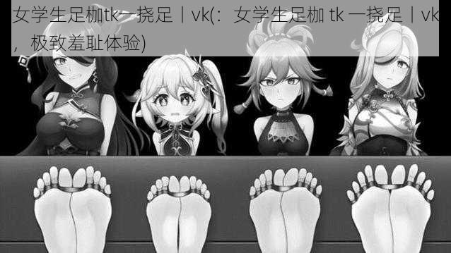 女学生足枷tk一挠足丨vk(：女学生足枷 tk 一挠足丨vk，极致羞耻体验)