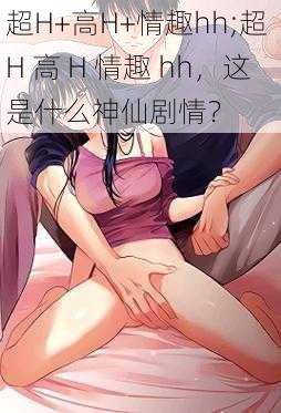 超H+高H+情趣hh;超 H 高 H 情趣 hh，这是什么神仙剧情？