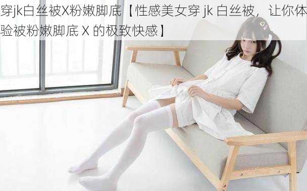 穿jk白丝被X粉嫩脚底【性感美女穿 jk 白丝被，让你体验被粉嫩脚底 X 的极致快感】