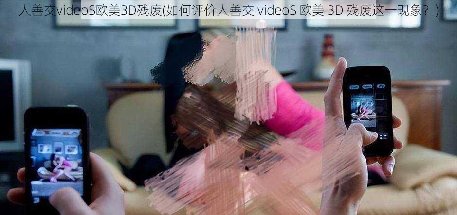 人善交videoS欧美3D残废(如何评价人善交 videoS 欧美 3D 残废这一现象？)